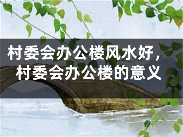 村委会办公楼风水好，村委会办公楼的意义