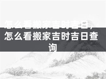 怎么看搬家吉时吉日，怎么看搬家吉时吉日查询