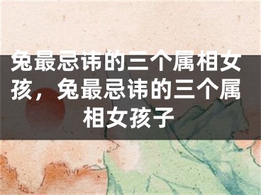 兔最忌讳的三个属相女孩，兔最忌讳的三个属相女孩子