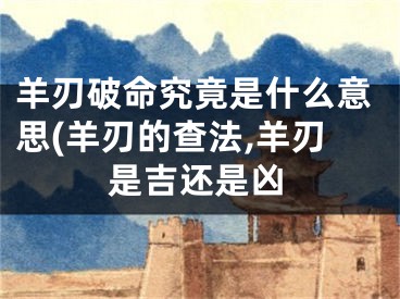 羊刃破命究竟是什么意思(羊刃的查法,羊刃是吉还是凶