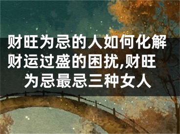 财旺为忌的人如何化解财运过盛的困扰,财旺为忌最忌三种女人