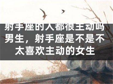 射手座的人都很主动吗男生，射手座是不是不太喜欢主动的女生