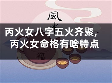 丙火女八字五火齐聚,丙火女命格有啥特点