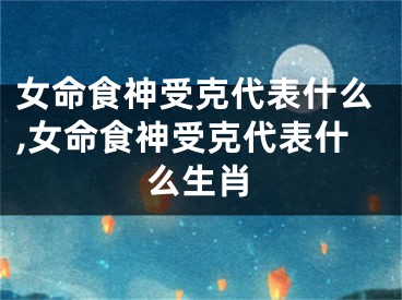 女命食神受克代表什么,女命食神受克代表什么生肖