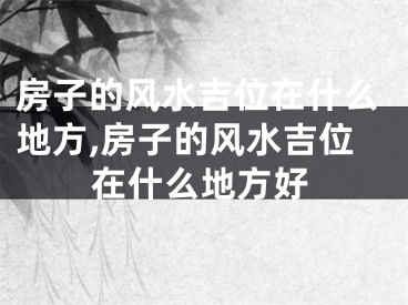 房子的风水吉位在什么地方,房子的风水吉位在什么地方好