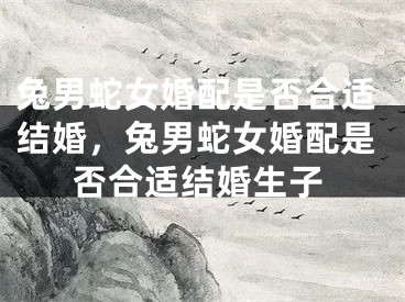 兔男蛇女婚配是否合适结婚，兔男蛇女婚配是否合适结婚生子