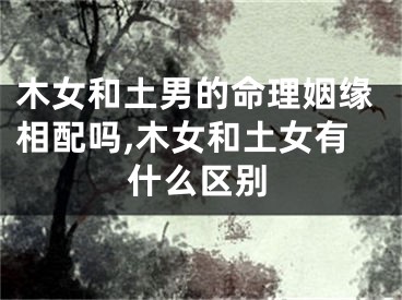 木女和土男的命理姻缘相配吗,木女和土女有什么区别