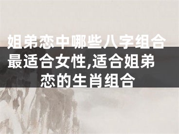 姐弟恋中哪些八字组合最适合女性,适合姐弟恋的生肖组合