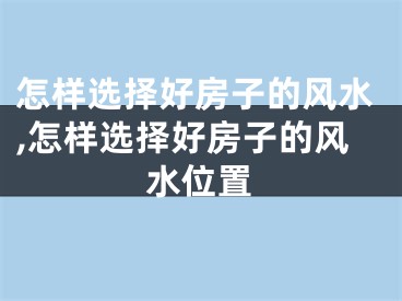 怎样选择好房子的风水,怎样选择好房子的风水位置