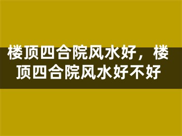 楼顶四合院风水好，楼顶四合院风水好不好
