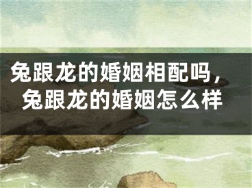 兔跟龙的婚姻相配吗，兔跟龙的婚姻怎么样