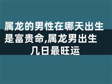 属龙的男性在哪天出生是富贵命,属龙男出生几日最旺运