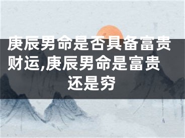 庚辰男命是否具备富贵财运,庚辰男命是富贵还是穷