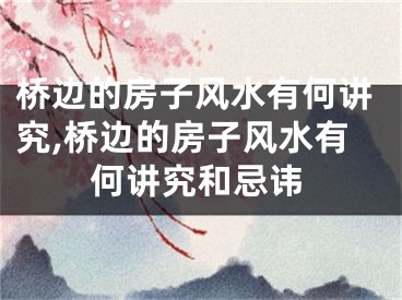 桥边的房子风水有何讲究,桥边的房子风水有何讲究和忌讳
