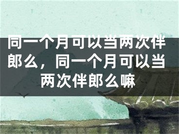 同一个月可以当两次伴郎么,同一个月可以当两次伴郎么嘛