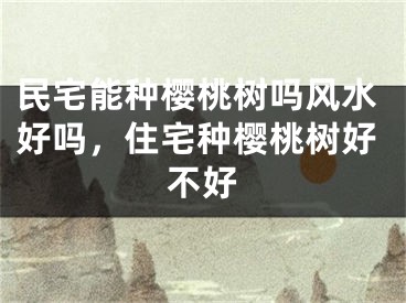 民宅能种樱桃树吗风水好吗，住宅种樱桃树好不好