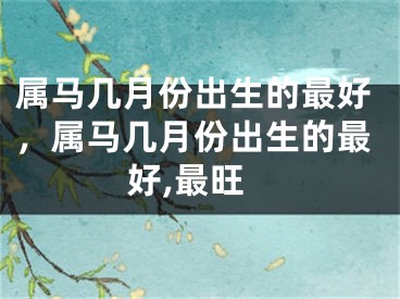 属马几月份出生的最好，属马几月份出生的最好,最旺