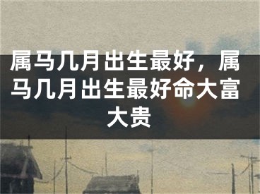 属马几月出生最好，属马几月出生最好命大富大贵