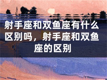 射手座和双鱼座有什么区别吗，射手座和双鱼座的区别