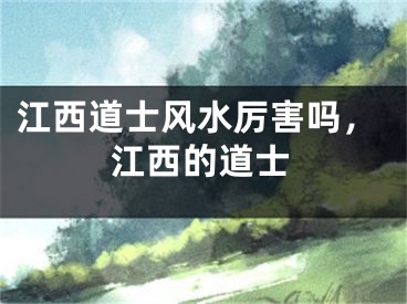江西道士风水厉害吗，江西的道士