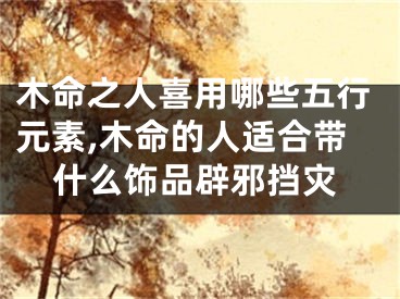 木命之人喜用哪些五行元素,木命的人适合带什么饰品辟邪挡灾
