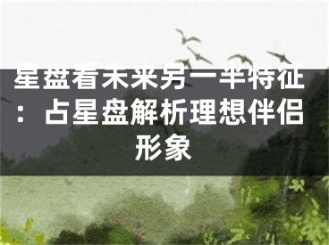 星盘看未来另一半特征:占星盘解析理想伴侣形象