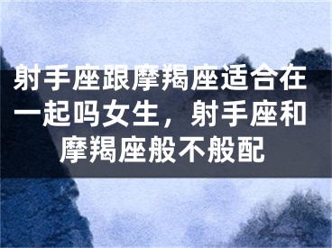射手座跟摩羯座适合在一起吗女生,射手座和摩羯座般不般配