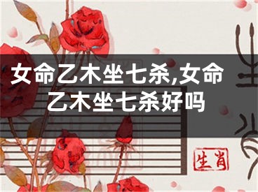 女命乙木坐七杀,女命乙木坐七杀好吗