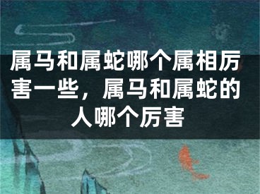 属马和属蛇哪个属相厉害一些，属马和属蛇的人哪个厉害