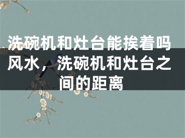 洗碗机和灶台能挨着吗风水，洗碗机和灶台之间的距离