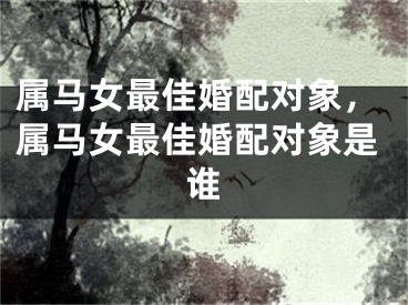 属马女最佳婚配对象，属马女最佳婚配对象是谁
