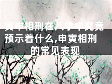 寅申相刑在八字中究竟预示着什么,申寅相刑的常见表现