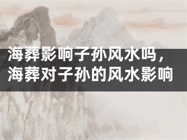 海葬影响子孙风水吗，海葬对子孙的风水影响