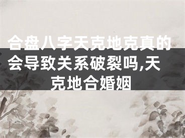 合盘八字天克地克真的会导致关系破裂吗,天克地合婚姻