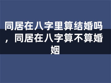 同居在八字里算结婚吗，同居在八字算不算婚姻