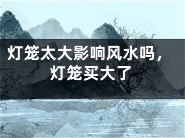 灯笼太大影响风水吗，灯笼买大了