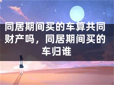 同居期间买的车算共同财产吗，同居期间买的车归谁