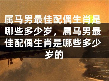 属马男最佳配偶生肖是哪些多少岁，属马男最佳配偶生肖是哪些多少岁的