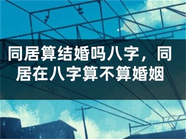 同居算结婚吗八字，同居在八字算不算婚姻