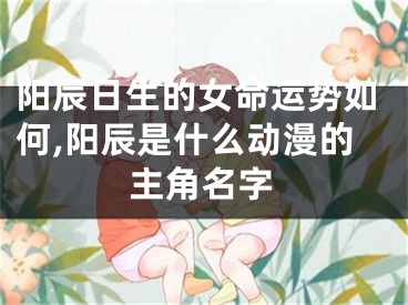 阳辰日生的女命运势如何,阳辰是什么动漫的主角名字