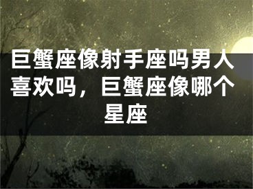 巨蟹座像射手座吗男人喜欢吗,巨蟹座像哪个星座