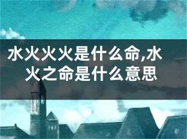 水火火火是什么命,水火之命是什么意思