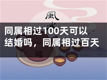 同属相过100天可以结婚吗，同属相过百天