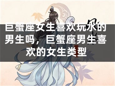 巨蟹座女生喜欢玩水的男生吗，巨蟹座男生喜欢的女生类型