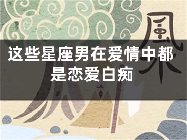 这些星座男在爱情中都是恋爱白痴