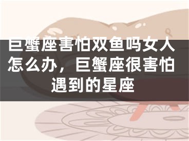 巨蟹座害怕双鱼吗女人怎么办,巨蟹座很害怕遇到的星座