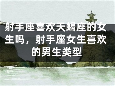 射手座喜欢天蝎座的女生吗，射手座女生喜欢的男生类型
