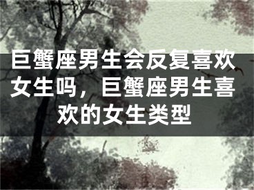 巨蟹座男生会反复喜欢女生吗，巨蟹座男生喜欢的女生类型