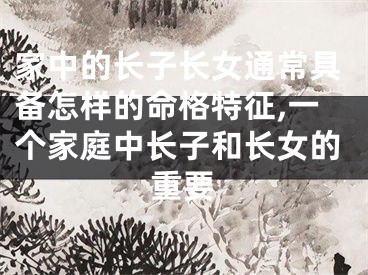 家中的长子长女通常具备怎样的命格特征,一个家庭中长子和长女的重要