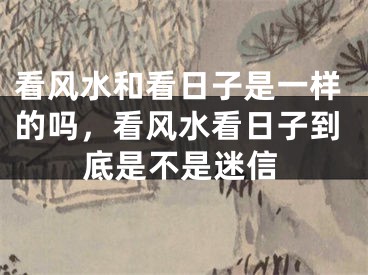看风水和看日子是一样的吗,看风水看日子到底是不是迷信
